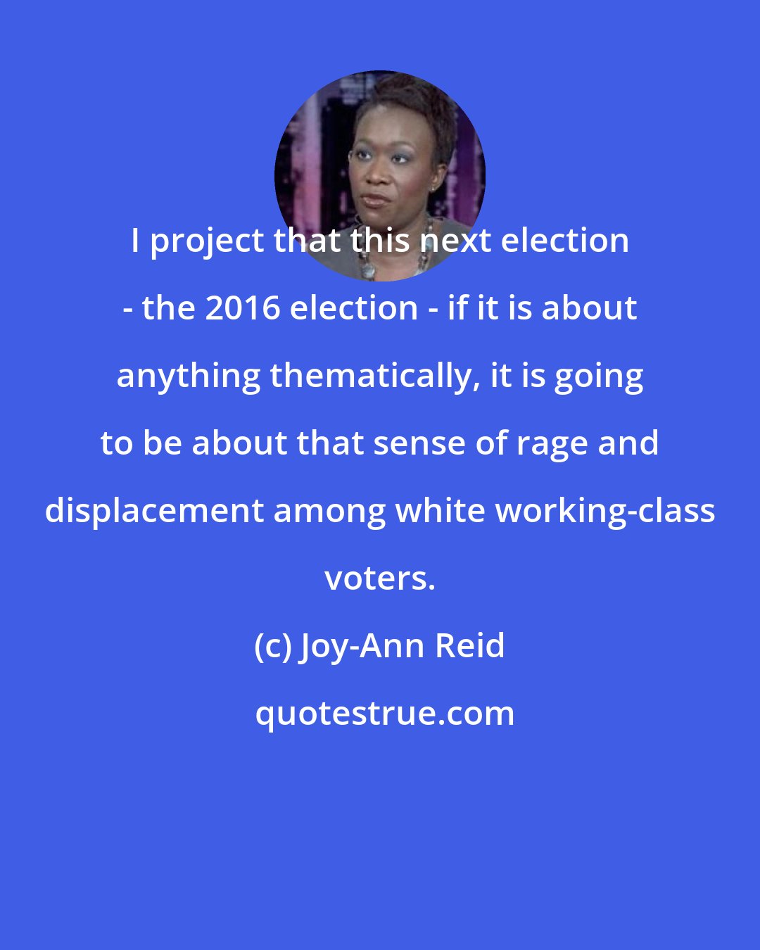 Joy-Ann Reid: I project that this next election - the 2016 election - if it is about anything thematically, it is going to be about that sense of rage and displacement among white working-class voters.