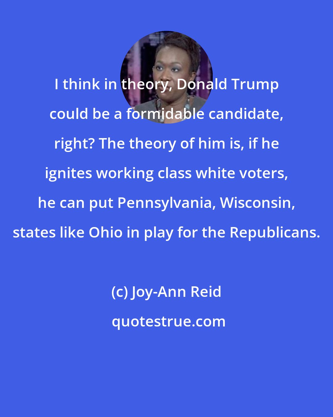 Joy-Ann Reid: I think in theory, Donald Trump could be a formidable candidate, right? The theory of him is, if he ignites working class white voters, he can put Pennsylvania, Wisconsin, states like Ohio in play for the Republicans.