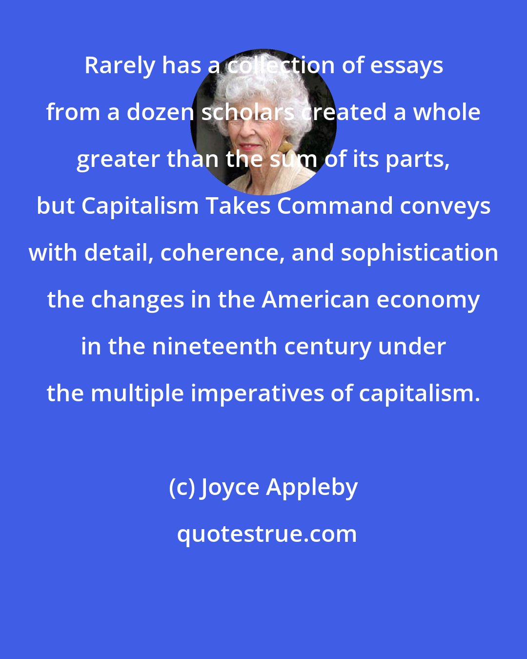Joyce Appleby: Rarely has a collection of essays from a dozen scholars created a whole greater than the sum of its parts, but Capitalism Takes Command conveys with detail, coherence, and sophistication the changes in the American economy in the nineteenth century under the multiple imperatives of capitalism.