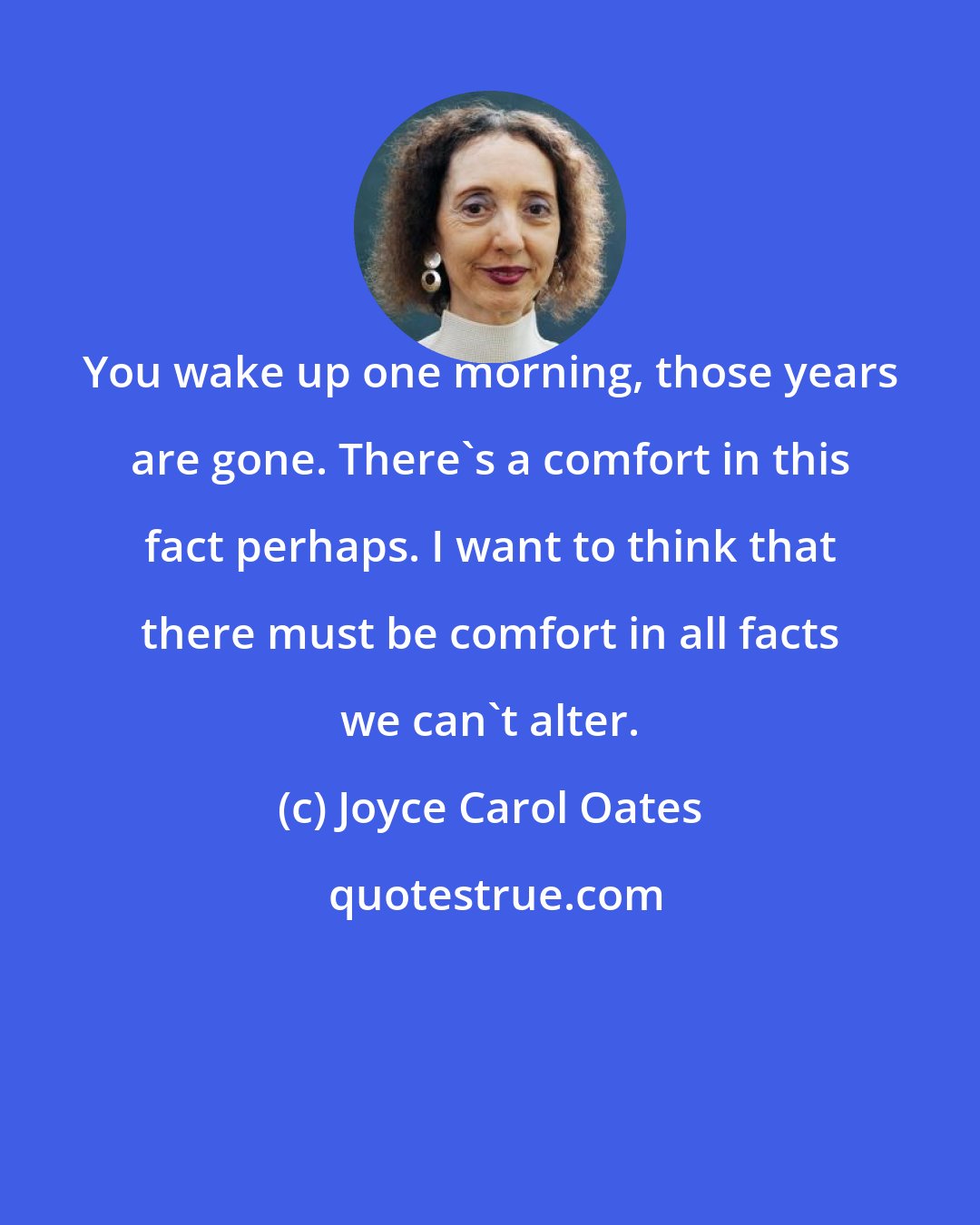 Joyce Carol Oates: You wake up one morning, those years are gone. There's a comfort in this fact perhaps. I want to think that there must be comfort in all facts we can't alter.