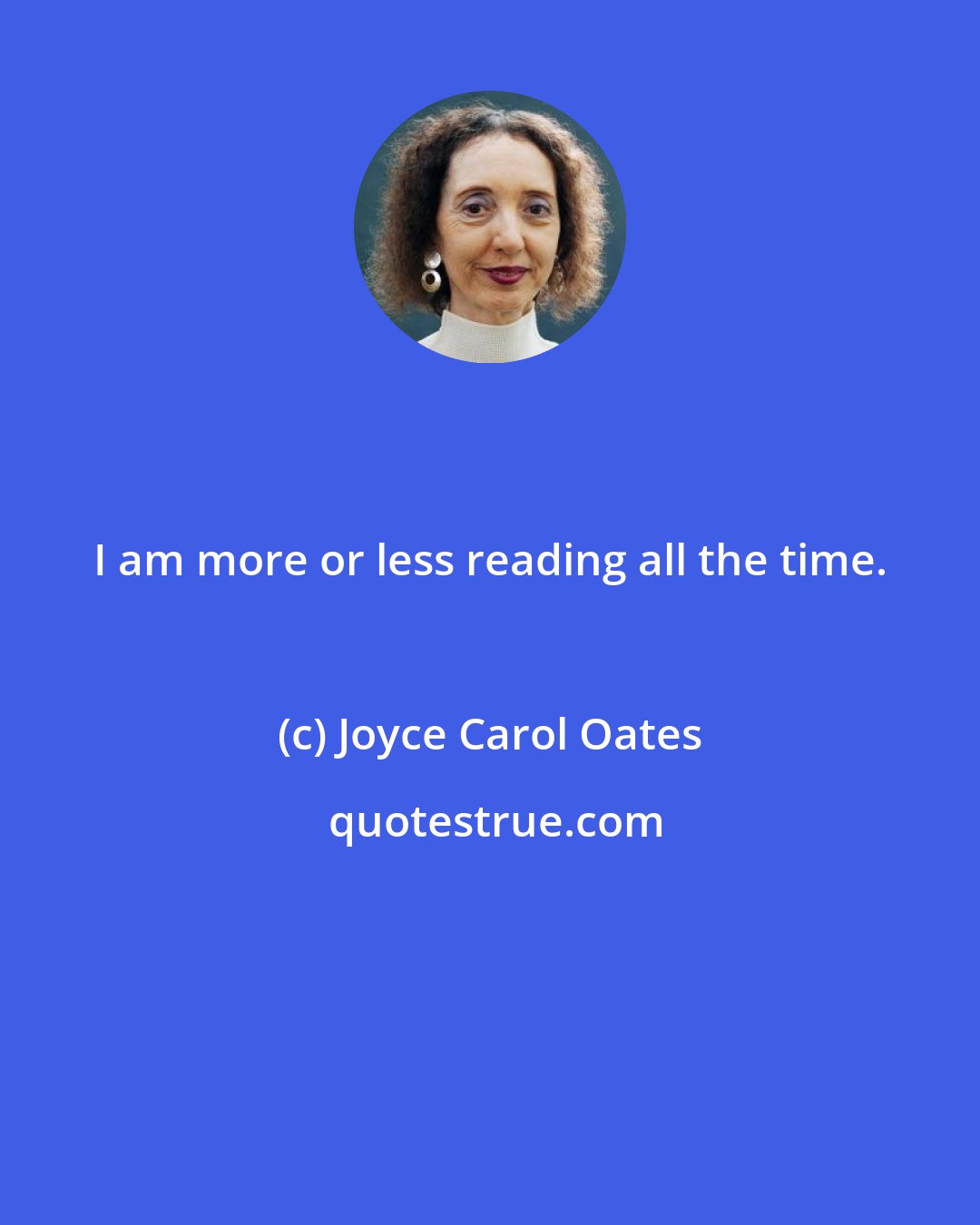 Joyce Carol Oates: I am more or less reading all the time.