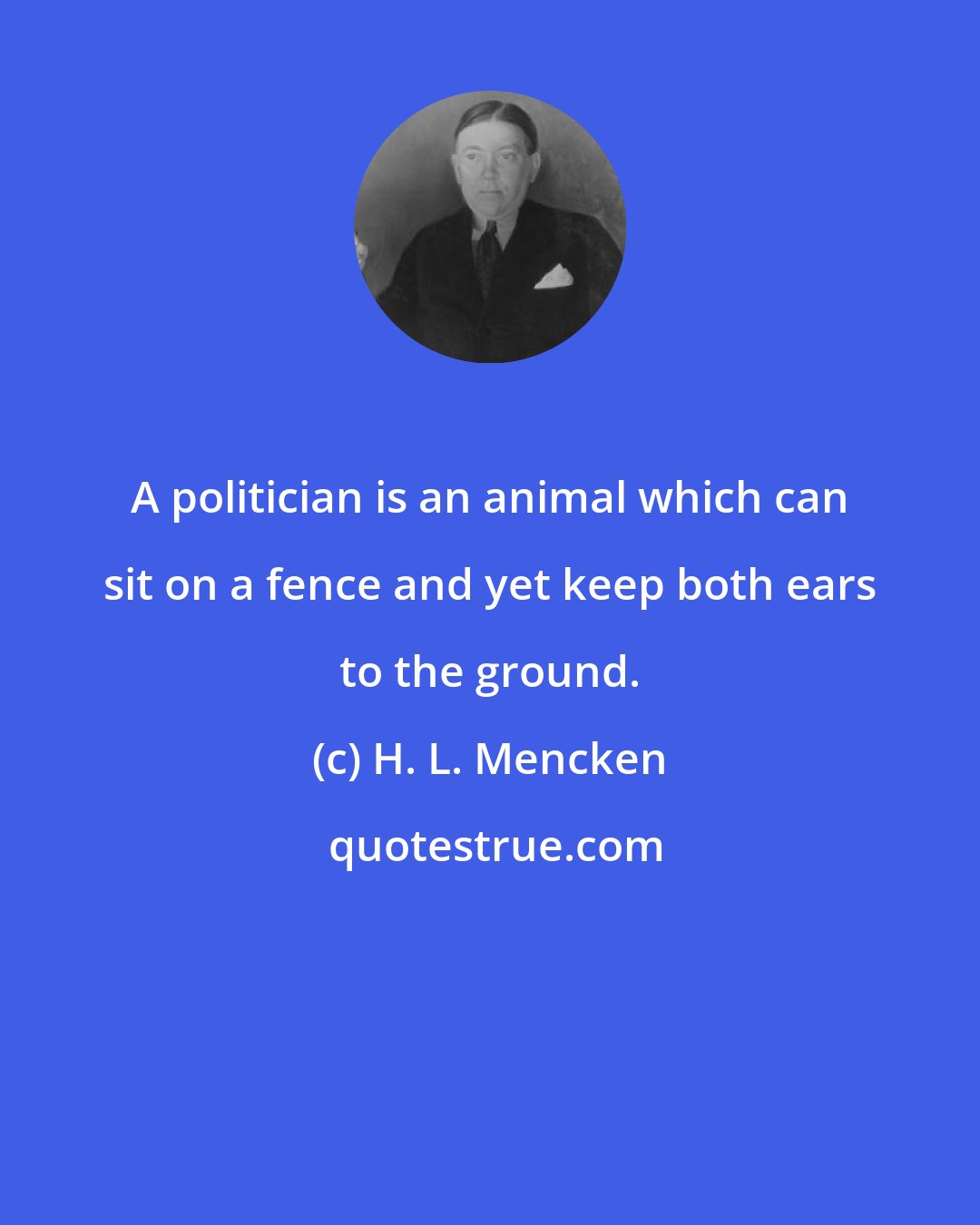 H. L. Mencken: A politician is an animal which can sit on a fence and yet keep both ears to the ground.