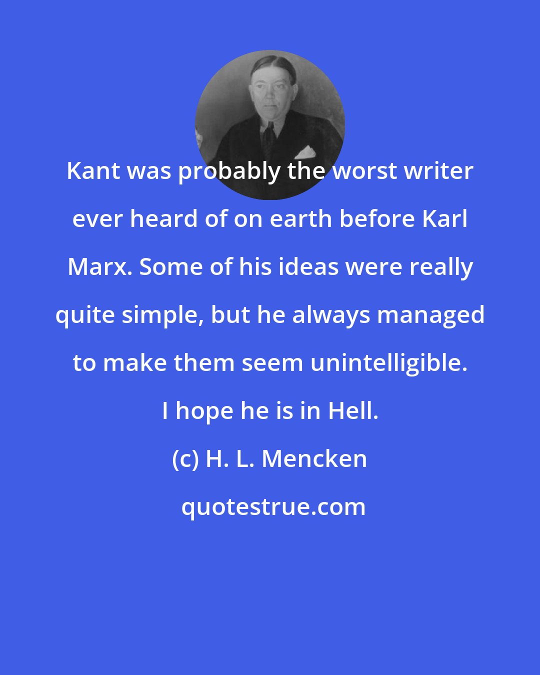 H. L. Mencken: Kant was probably the worst writer ever heard of on earth before Karl Marx. Some of his ideas were really quite simple, but he always managed to make them seem unintelligible. I hope he is in Hell.
