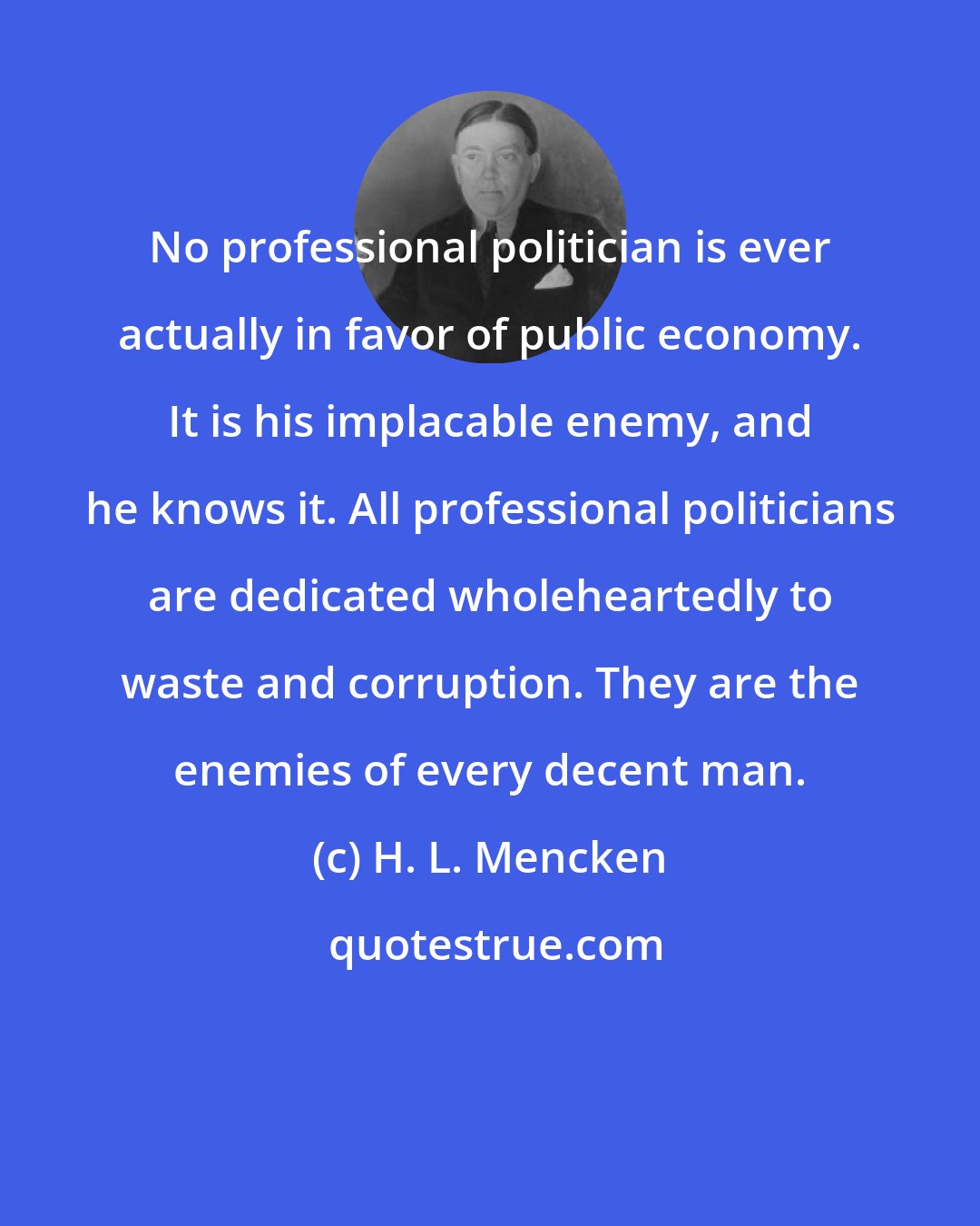 H. L. Mencken: No professional politician is ever actually in favor of public economy. It is his implacable enemy, and he knows it. All professional politicians are dedicated wholeheartedly to waste and corruption. They are the enemies of every decent man.