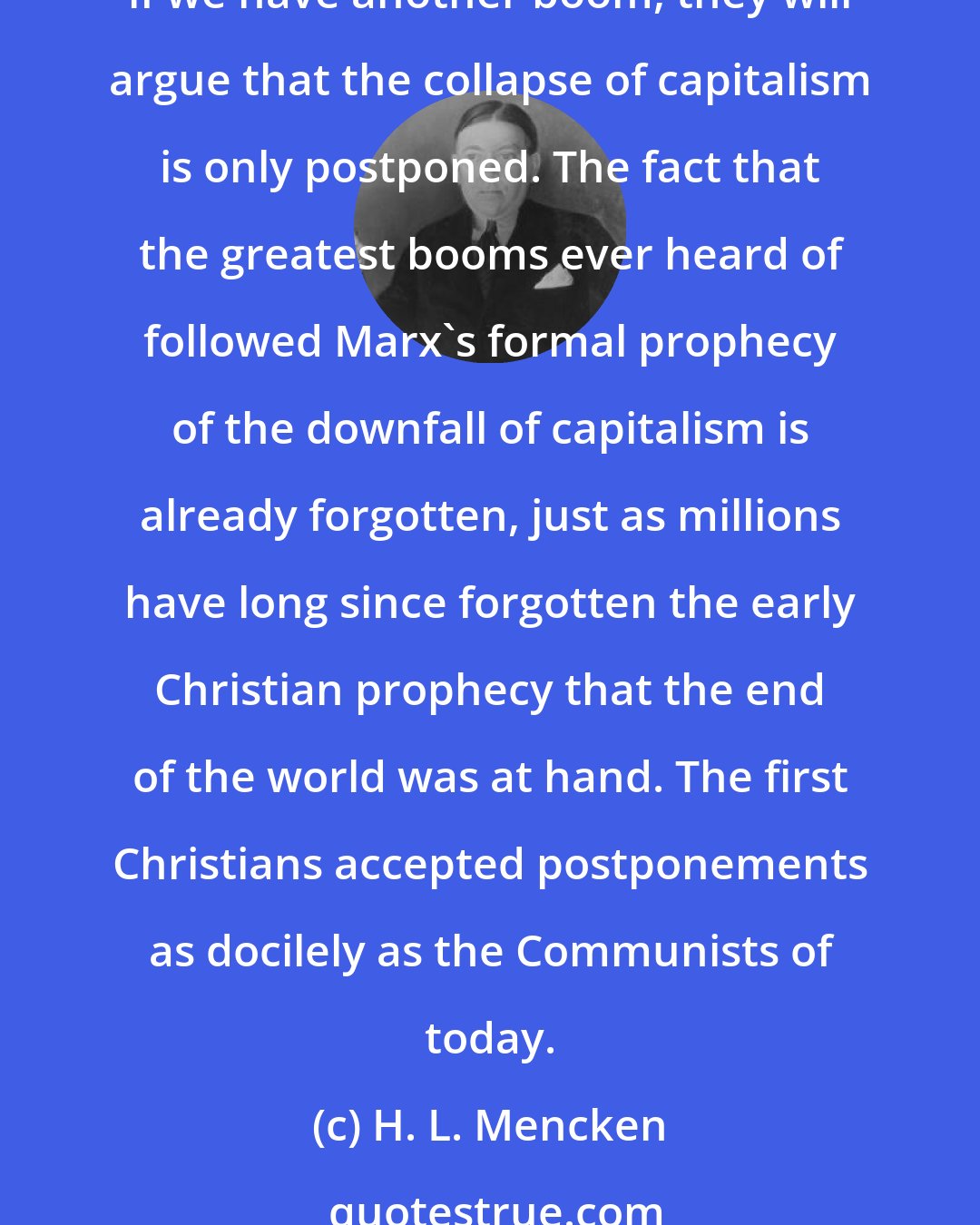 H. L. Mencken: Communism, like any other revealed religion, is largely made up of prophecies. When they fail to come off its clergy simply say that they will be realized later on. Thus, if we have another boom, they will argue that the collapse of capitalism is only postponed. The fact that the greatest booms ever heard of followed Marx's formal prophecy of the downfall of capitalism is already forgotten, just as millions have long since forgotten the early Christian prophecy that the end of the world was at hand. The first Christians accepted postponements as docilely as the Communists of today.