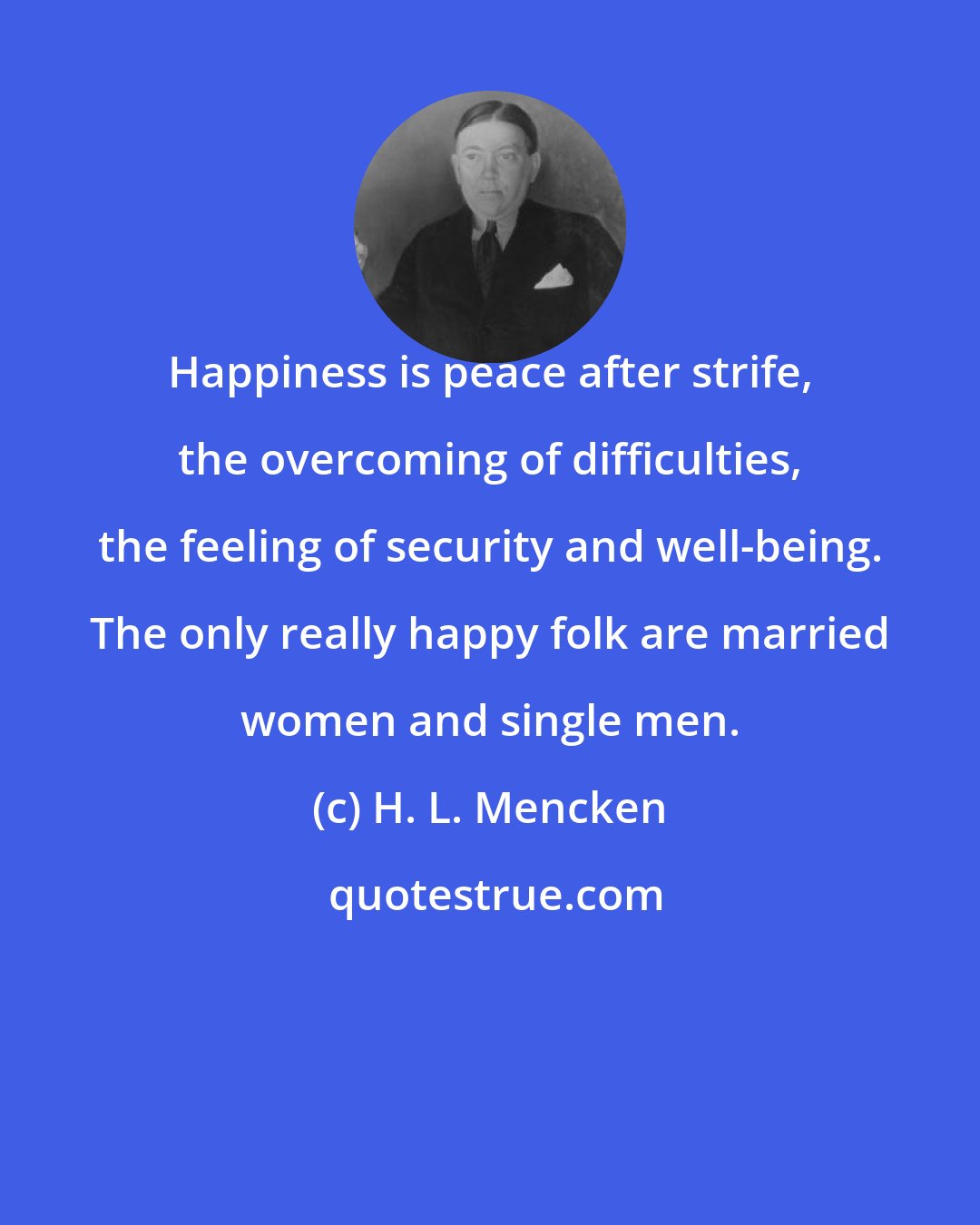 H. L. Mencken: Happiness is peace after strife, the overcoming of difficulties, the feeling of security and well-being. The only really happy folk are married women and single men.
