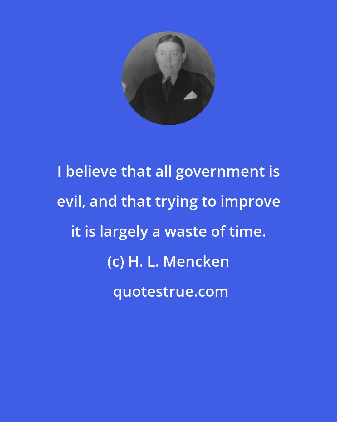 H. L. Mencken: I believe that all government is evil, and that trying to improve it is largely a waste of time.