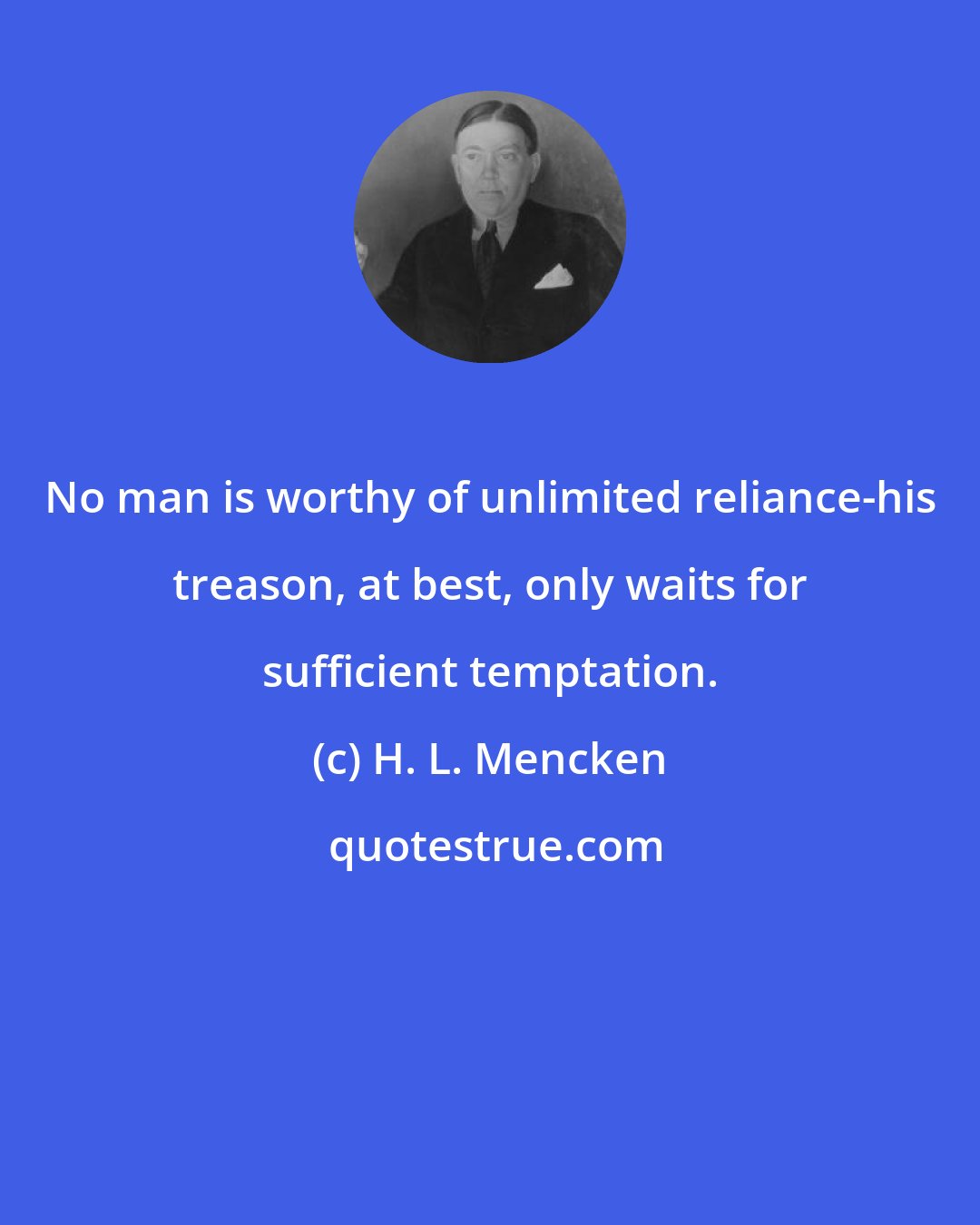 H. L. Mencken: No man is worthy of unlimited reliance-his treason, at best, only waits for sufficient temptation.