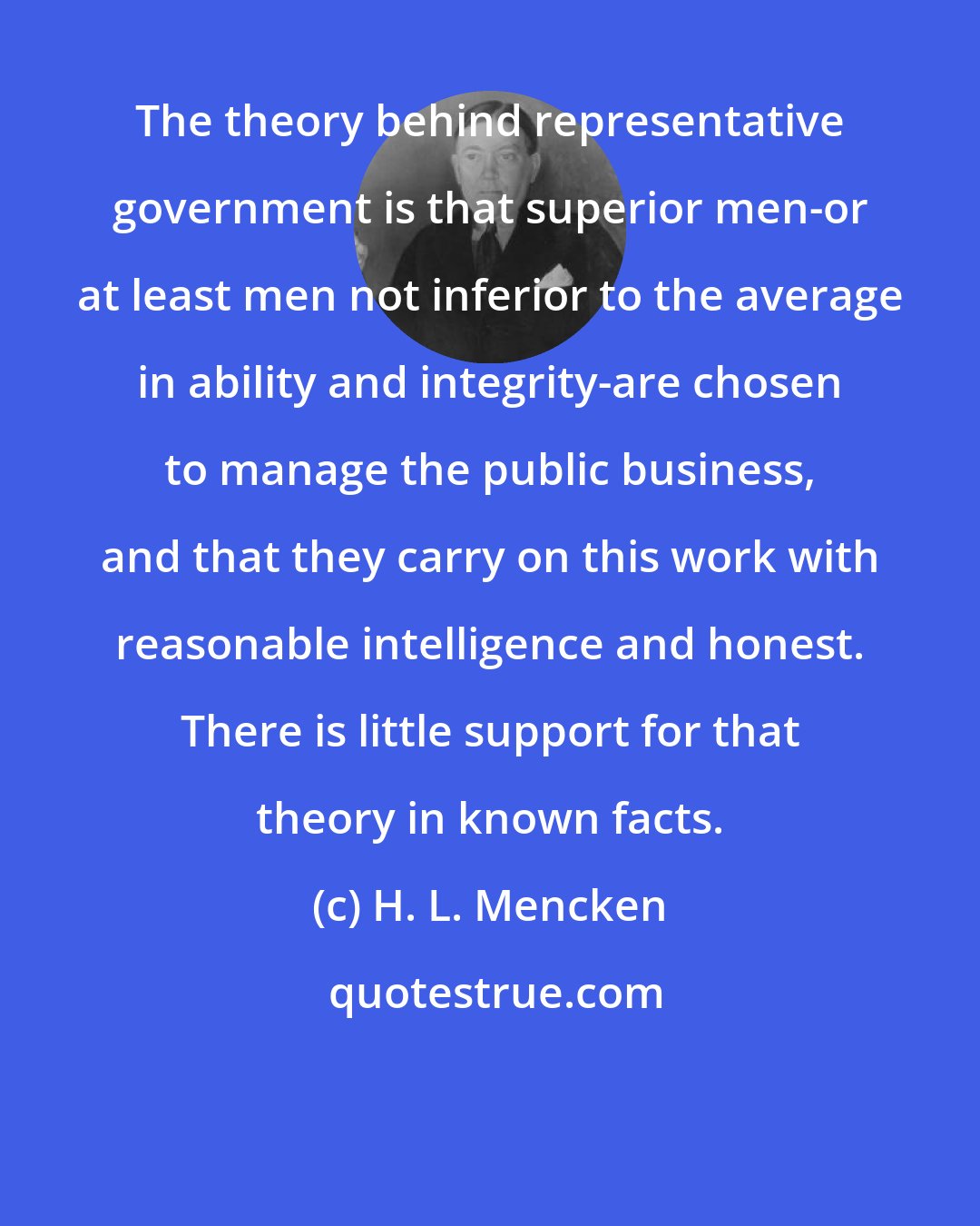 H. L. Mencken: The theory behind representative government is that superior men-or at least men not inferior to the average in ability and integrity-are chosen to manage the public business, and that they carry on this work with reasonable intelligence and honest. There is little support for that theory in known facts.