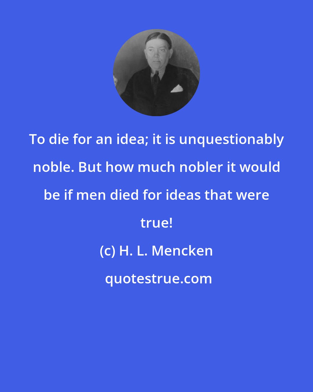 H. L. Mencken: To die for an idea; it is unquestionably noble. But how much nobler it would be if men died for ideas that were true!