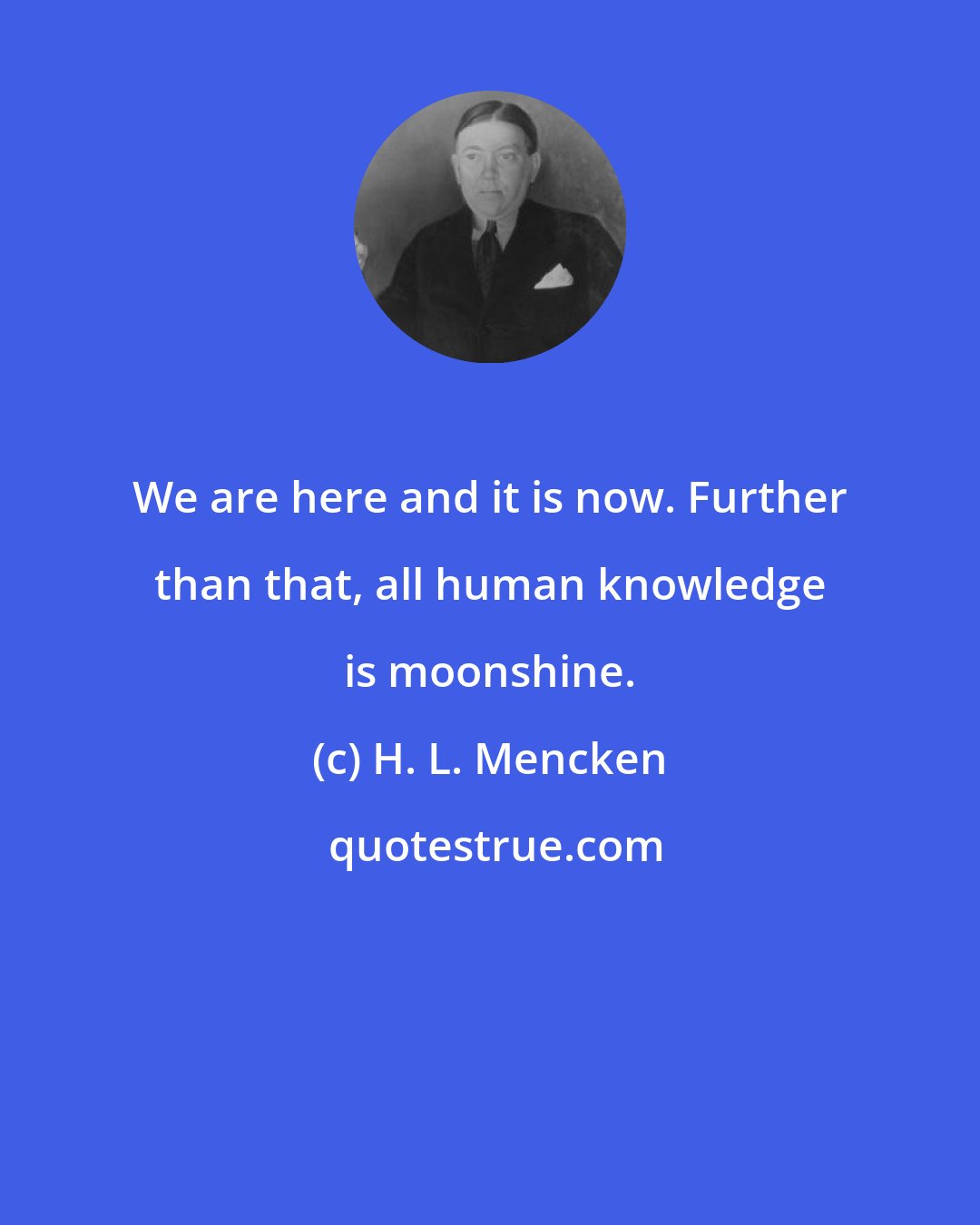 H. L. Mencken: We are here and it is now. Further than that, all human knowledge is moonshine.