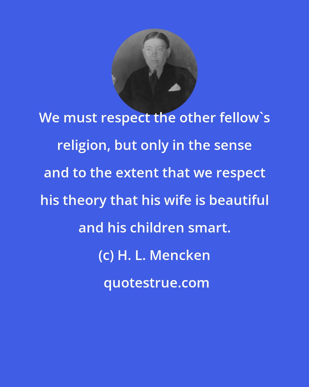 H. L. Mencken: We must respect the other fellow's religion, but only in the sense and to the extent that we respect his theory that his wife is beautiful and his children smart.