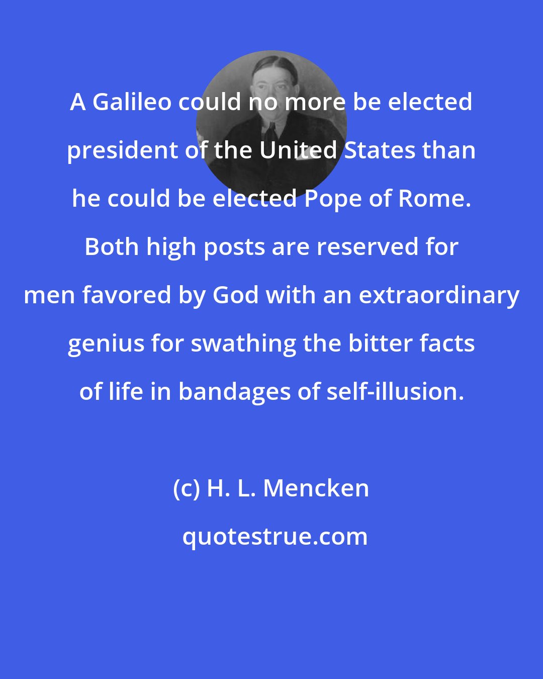 H. L. Mencken: A Galileo could no more be elected president of the United States than he could be elected Pope of Rome. Both high posts are reserved for men favored by God with an extraordinary genius for swathing the bitter facts of life in bandages of self-illusion.