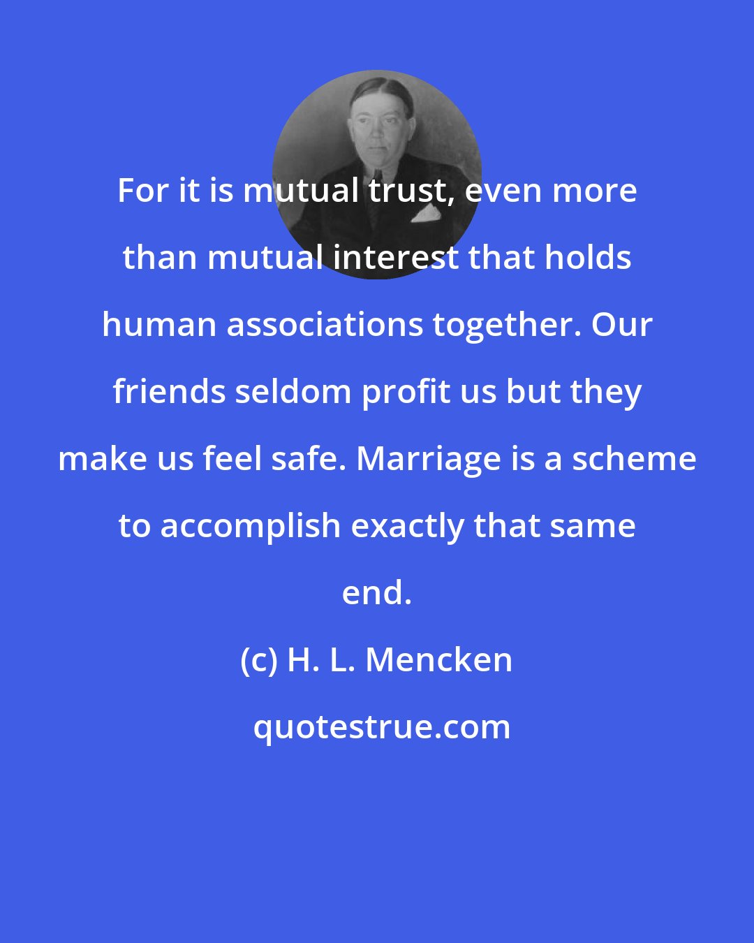H. L. Mencken: For it is mutual trust, even more than mutual interest that holds human associations together. Our friends seldom profit us but they make us feel safe. Marriage is a scheme to accomplish exactly that same end.