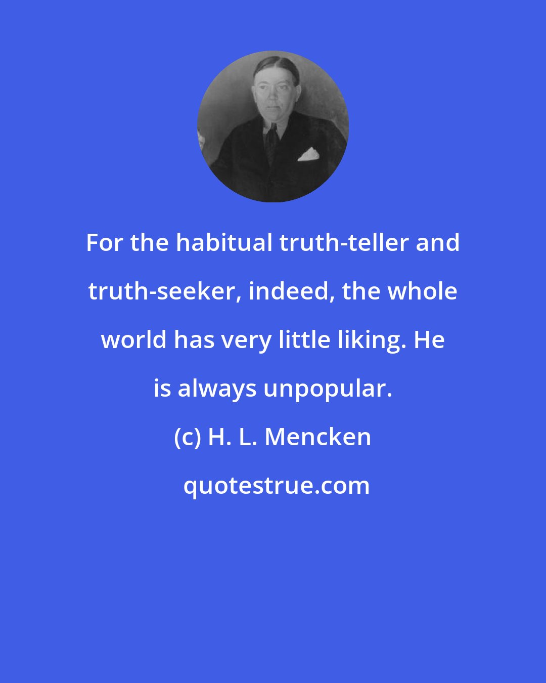 H. L. Mencken: For the habitual truth-teller and truth-seeker, indeed, the whole world has very little liking. He is always unpopular.