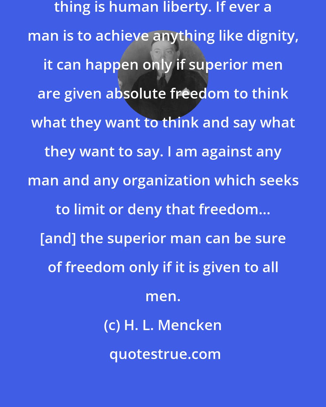 H. L. Mencken: I believe in only one thing and that thing is human liberty. If ever a man is to achieve anything like dignity, it can happen only if superior men are given absolute freedom to think what they want to think and say what they want to say. I am against any man and any organization which seeks to limit or deny that freedom... [and] the superior man can be sure of freedom only if it is given to all men.