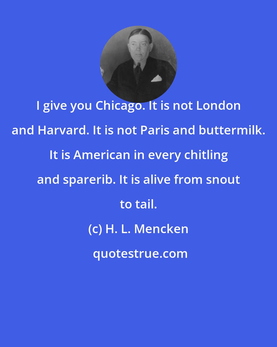 H. L. Mencken: I give you Chicago. It is not London and Harvard. It is not Paris and buttermilk. It is American in every chitling and sparerib. It is alive from snout to tail.