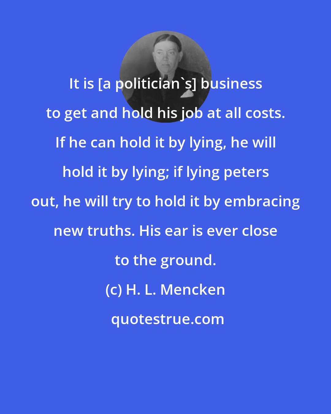 H. L. Mencken: It is [a politician's] business to get and hold his job at all costs. If he can hold it by lying, he will hold it by lying; if lying peters out, he will try to hold it by embracing new truths. His ear is ever close to the ground.