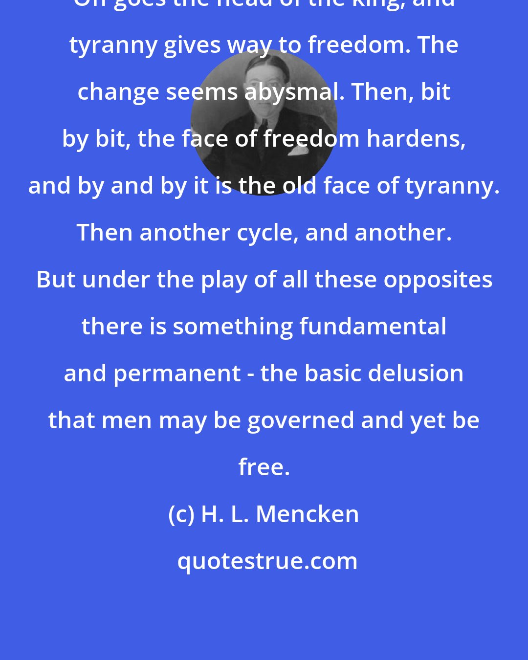 H. L. Mencken: Off goes the head of the king, and tyranny gives way to freedom. The change seems abysmal. Then, bit by bit, the face of freedom hardens, and by and by it is the old face of tyranny. Then another cycle, and another. But under the play of all these opposites there is something fundamental and permanent - the basic delusion that men may be governed and yet be free.