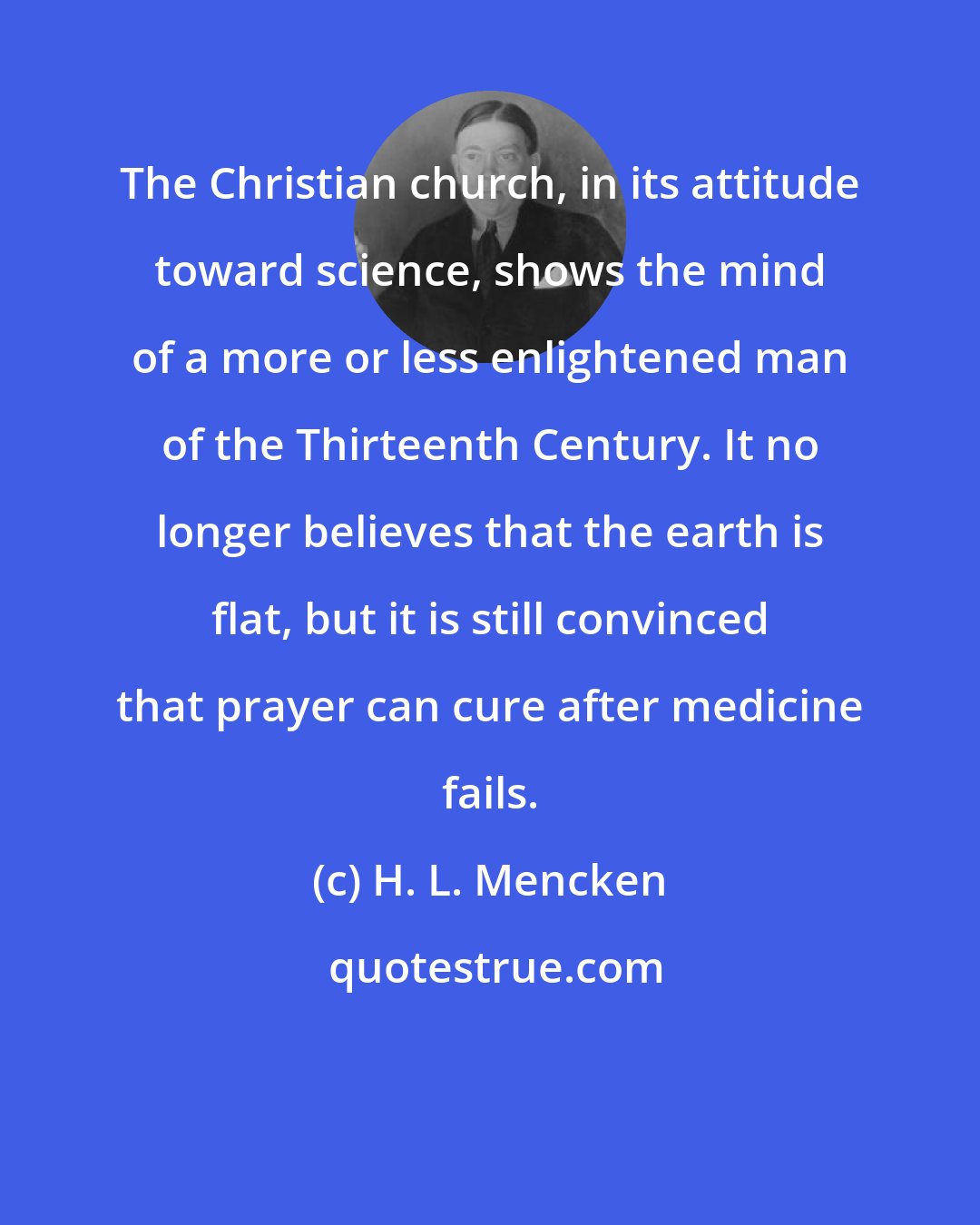 H. L. Mencken: The Christian church, in its attitude toward science, shows the mind of a more or less enlightened man of the Thirteenth Century. It no longer believes that the earth is flat, but it is still convinced that prayer can cure after medicine fails.