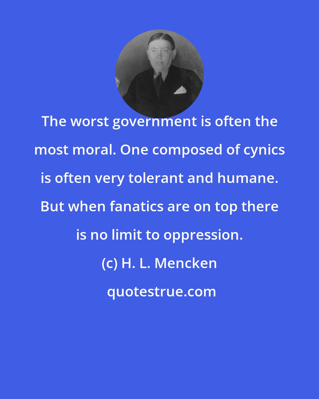 H. L. Mencken: The worst government is often the most moral. One composed of cynics is often very tolerant and humane. But when fanatics are on top there is no limit to oppression.