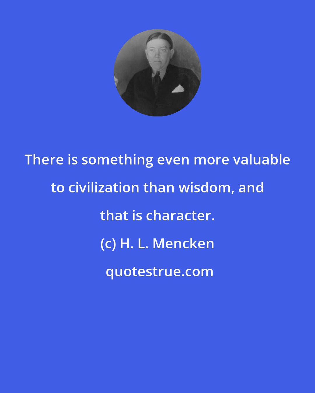 H. L. Mencken: There is something even more valuable to civilization than wisdom, and that is character.