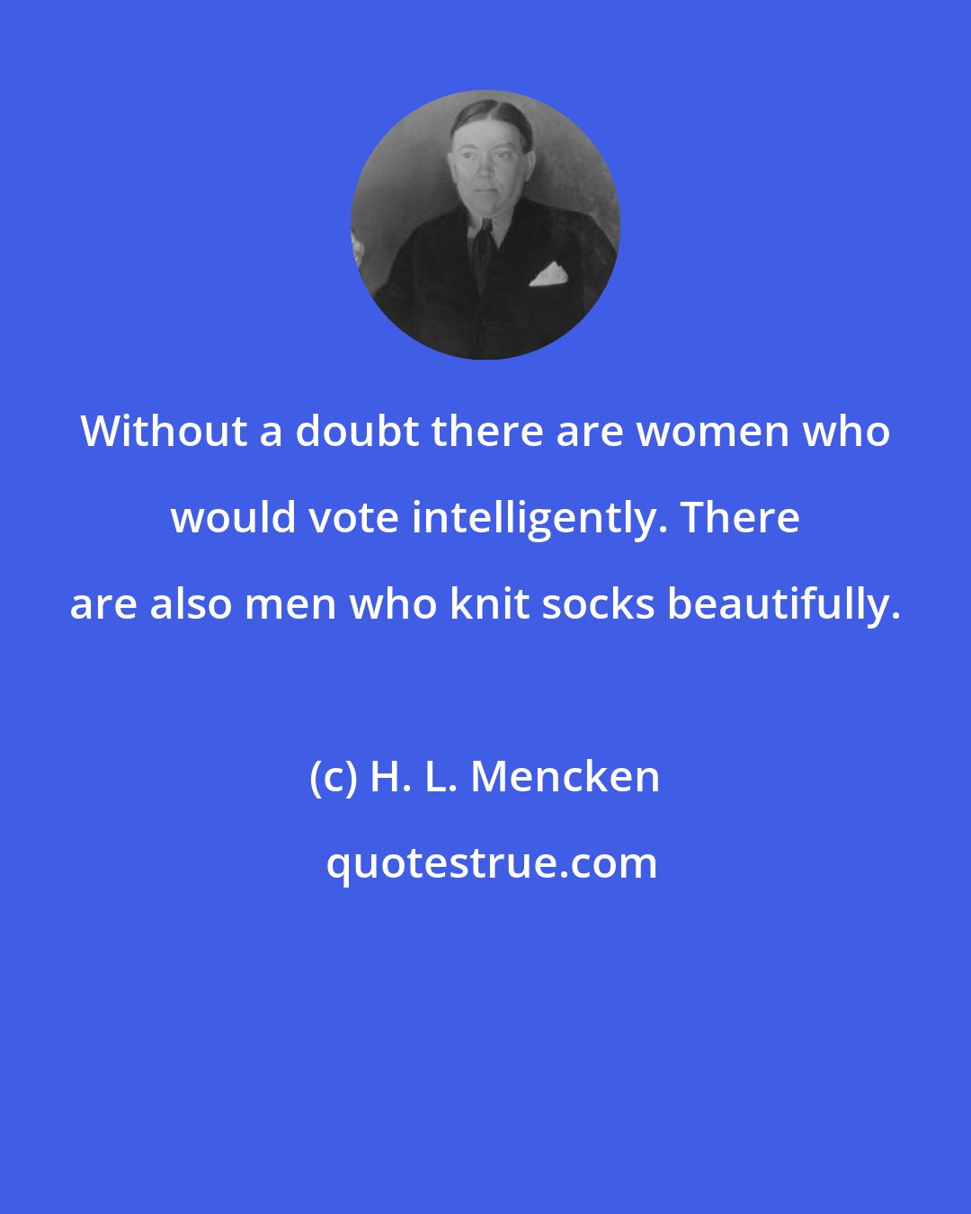 H. L. Mencken: Without a doubt there are women who would vote intelligently. There are also men who knit socks beautifully.