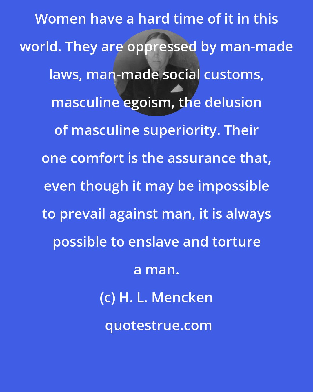 H. L. Mencken: Women have a hard time of it in this world. They are oppressed by man-made laws, man-made social customs, masculine egoism, the delusion of masculine superiority. Their one comfort is the assurance that, even though it may be impossible to prevail against man, it is always possible to enslave and torture a man.