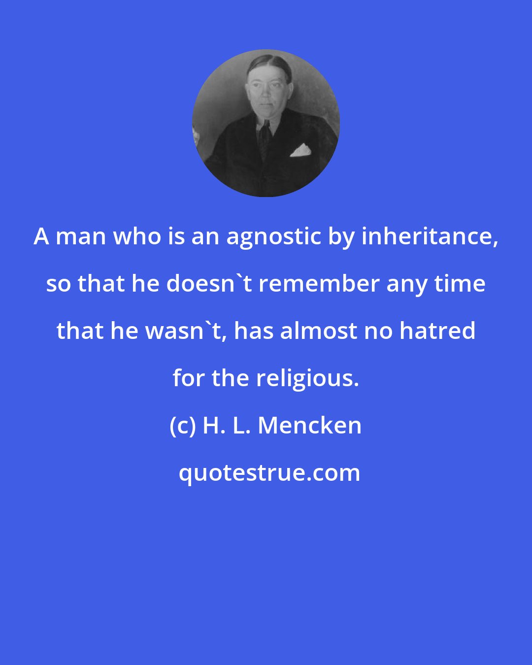 H. L. Mencken: A man who is an agnostic by inheritance, so that he doesn't remember any time that he wasn't, has almost no hatred for the religious.