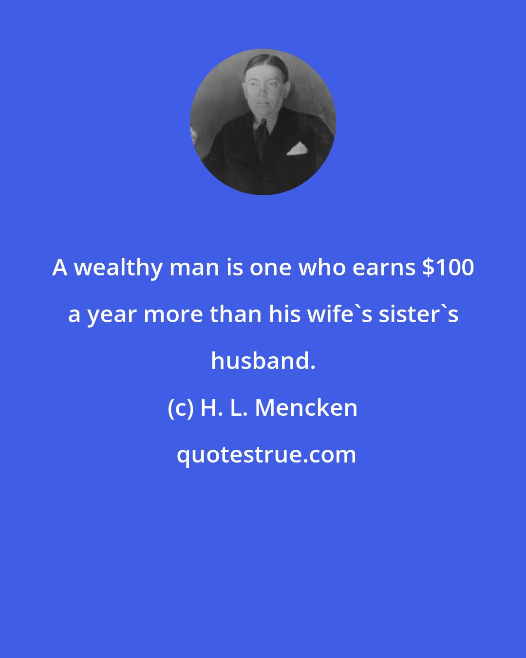 H. L. Mencken: A wealthy man is one who earns $100 a year more than his wife's sister's husband.