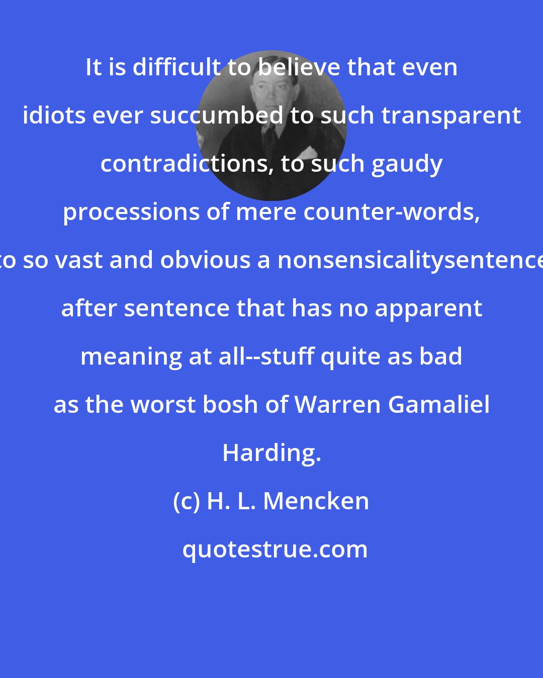 H. L. Mencken: It is difficult to believe that even idiots ever succumbed to such transparent contradictions, to such gaudy processions of mere counter-words, to so vast and obvious a nonsensicalitysentence after sentence that has no apparent meaning at all--stuff quite as bad as the worst bosh of Warren Gamaliel Harding.