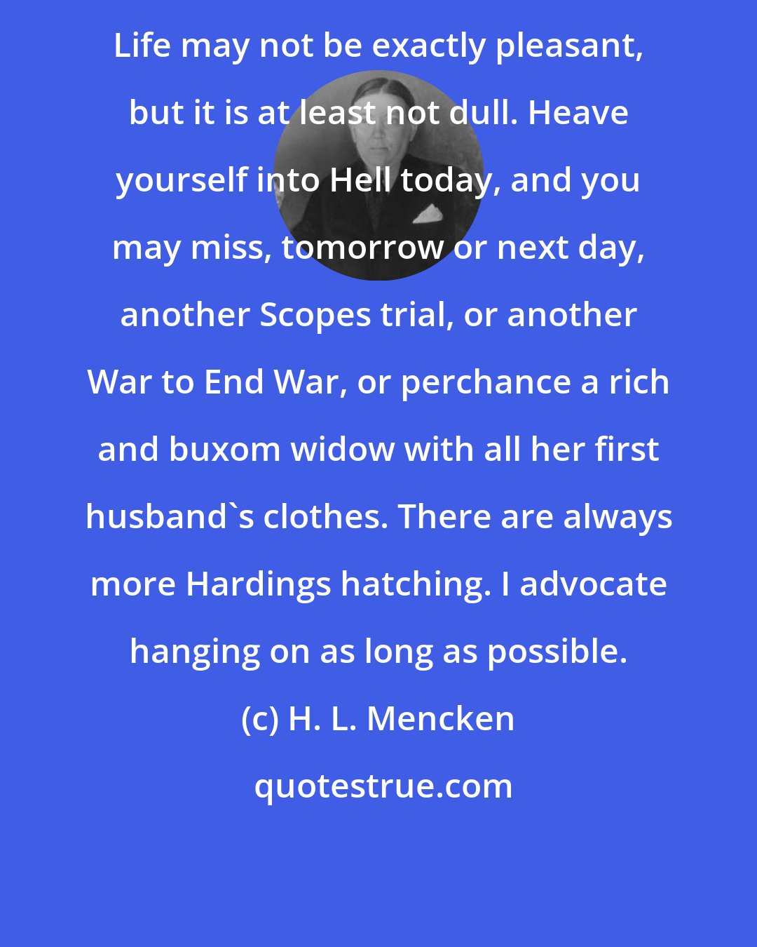 H. L. Mencken: Life may not be exactly pleasant, but it is at least not dull. Heave yourself into Hell today, and you may miss, tomorrow or next day, another Scopes trial, or another War to End War, or perchance a rich and buxom widow with all her first husband's clothes. There are always more Hardings hatching. I advocate hanging on as long as possible.