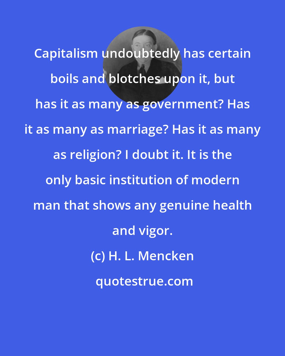H. L. Mencken: Capitalism undoubtedly has certain boils and blotches upon it, but has it as many as government? Has it as many as marriage? Has it as many as religion? I doubt it. It is the only basic institution of modern man that shows any genuine health and vigor.