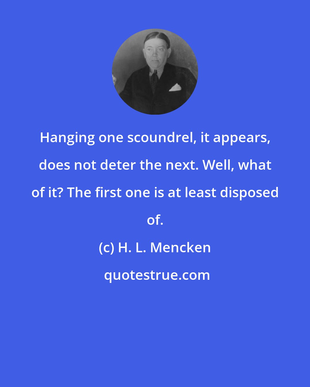 H. L. Mencken: Hanging one scoundrel, it appears, does not deter the next. Well, what of it? The first one is at least disposed of.