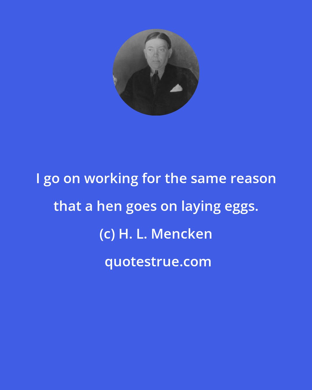 H. L. Mencken: I go on working for the same reason that a hen goes on laying eggs.