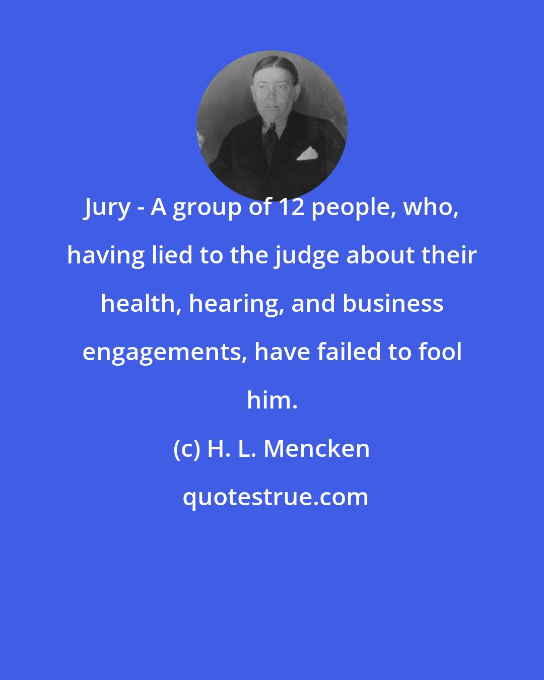 H. L. Mencken: Jury - A group of 12 people, who, having lied to the judge about their health, hearing, and business engagements, have failed to fool him.