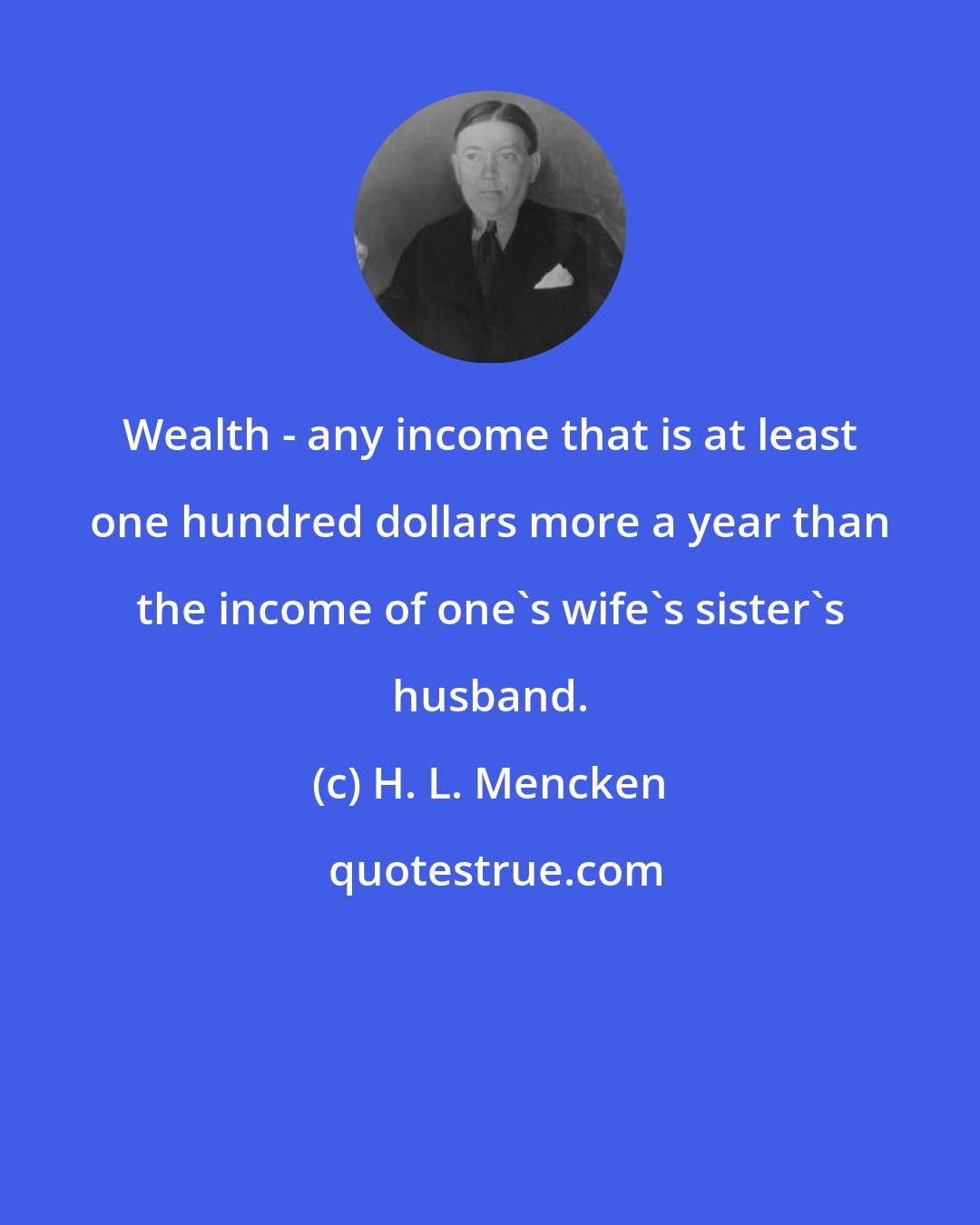H. L. Mencken: Wealth - any income that is at least one hundred dollars more a year than the income of one's wife's sister's husband.