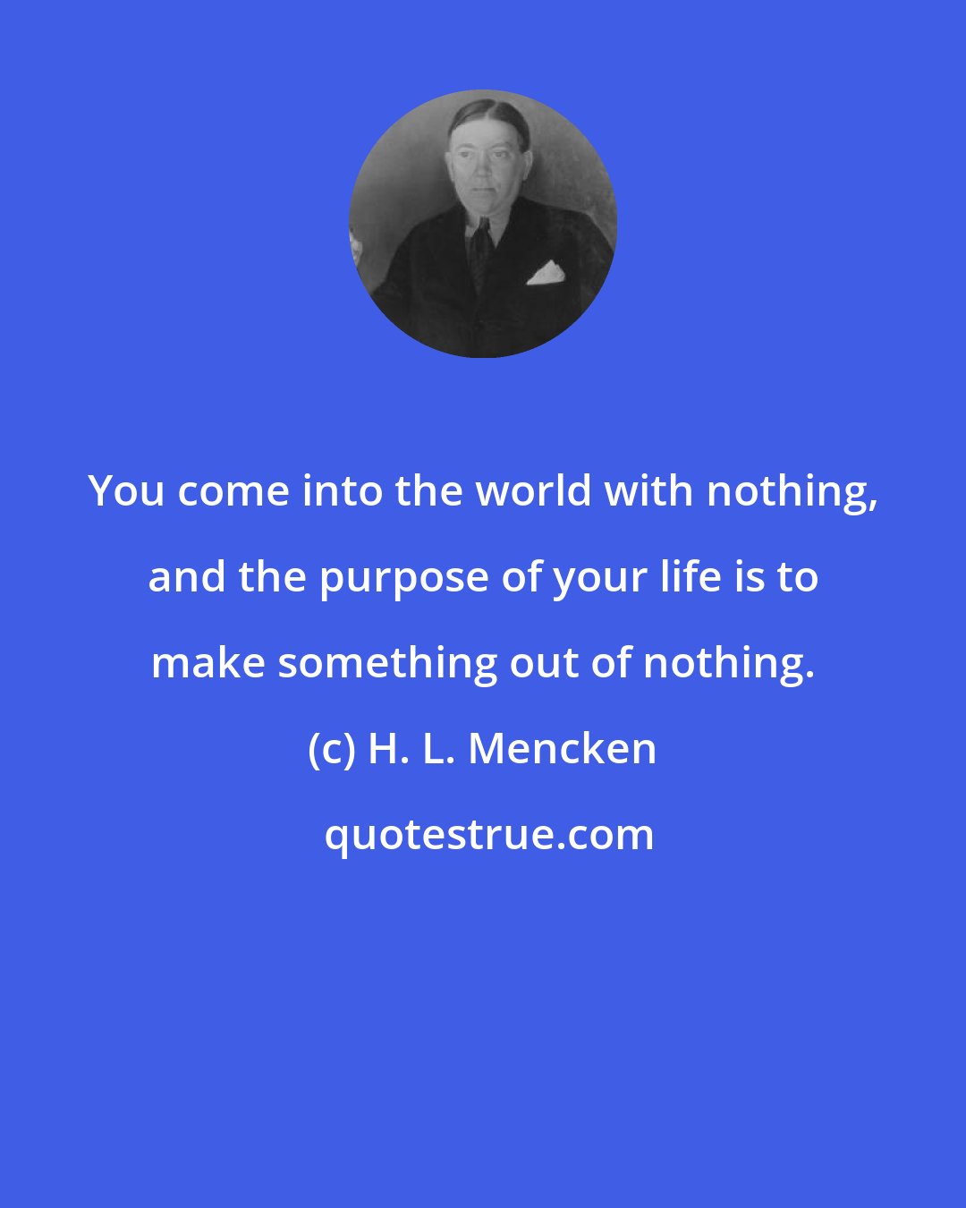 H. L. Mencken: You come into the world with nothing, and the purpose of your life is to make something out of nothing.