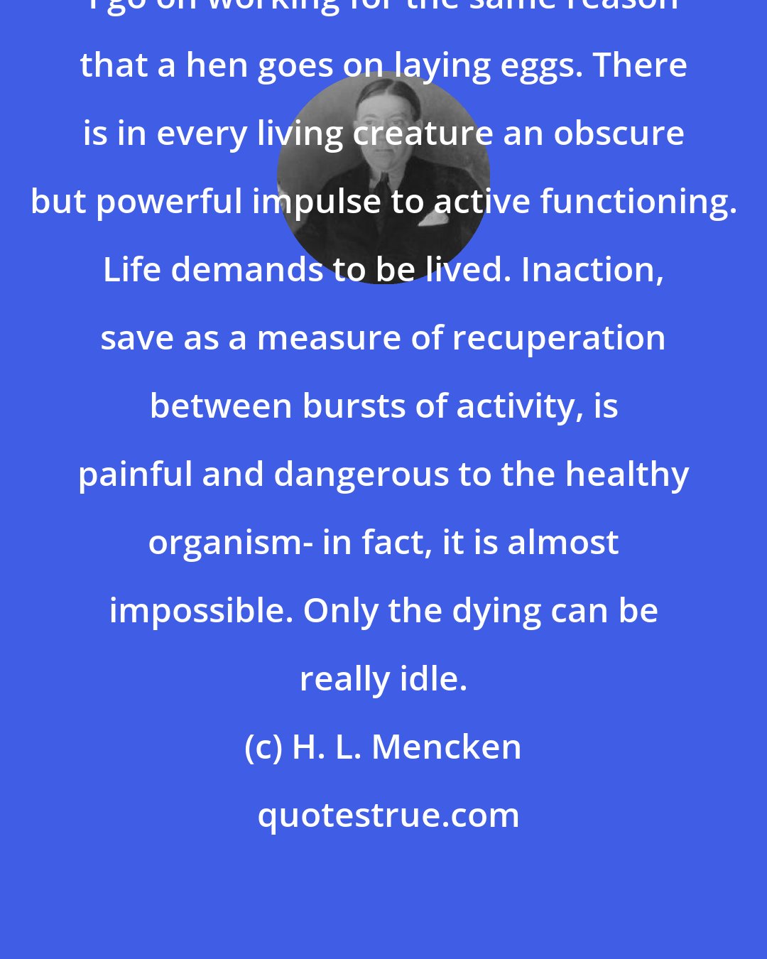 H. L. Mencken: I go on working for the same reason that a hen goes on laying eggs. There is in every living creature an obscure but powerful impulse to active functioning. Life demands to be lived. Inaction, save as a measure of recuperation between bursts of activity, is painful and dangerous to the healthy organism- in fact, it is almost impossible. Only the dying can be really idle.