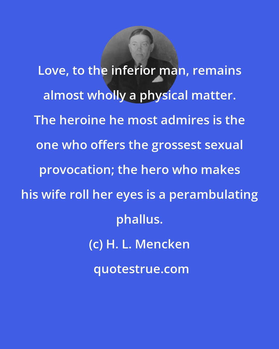 H. L. Mencken: Love, to the inferior man, remains almost wholly a physical matter. The heroine he most admires is the one who offers the grossest sexual provocation; the hero who makes his wife roll her eyes is a perambulating phallus.