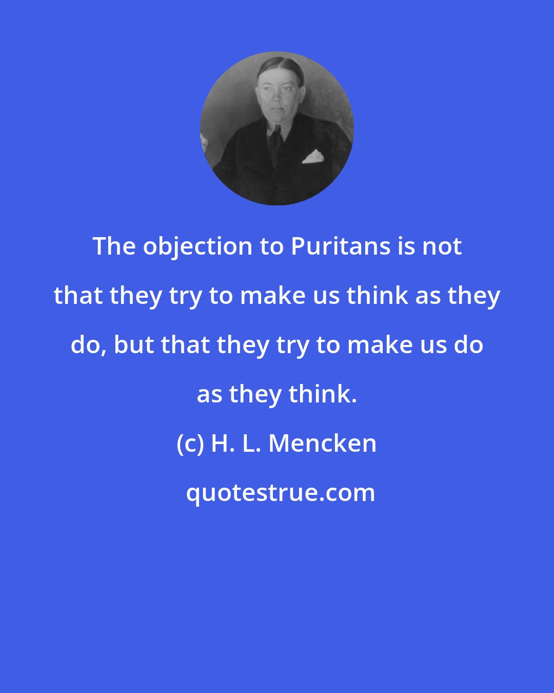 H. L. Mencken: The objection to Puritans is not that they try to make us think as they do, but that they try to make us do as they think.