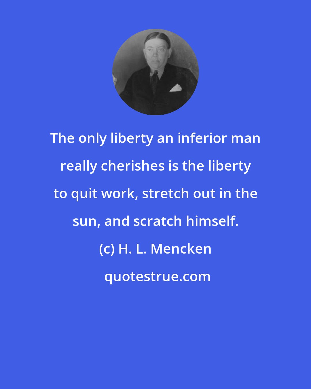 H. L. Mencken: The only liberty an inferior man really cherishes is the liberty to quit work, stretch out in the sun, and scratch himself.