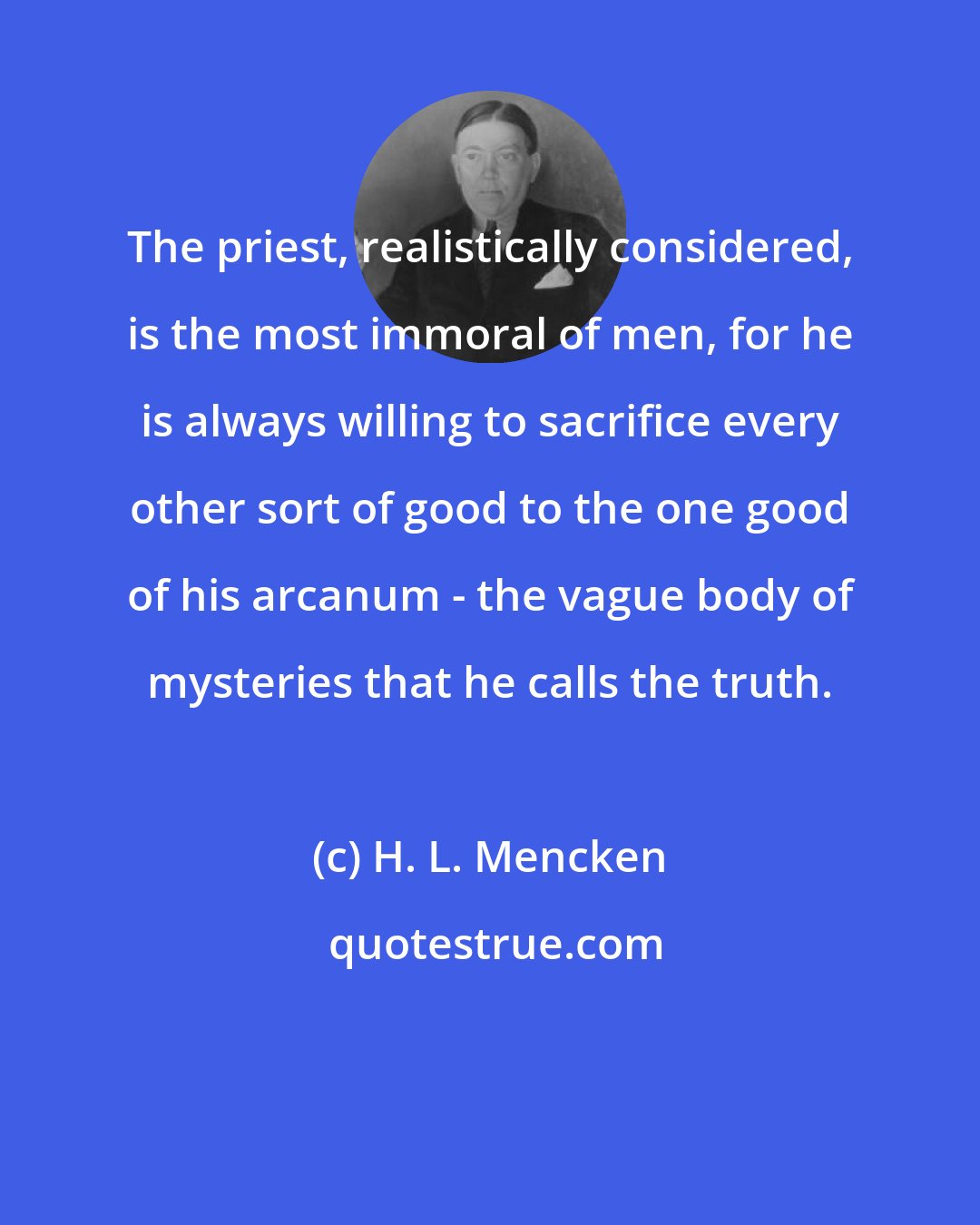 H. L. Mencken: The priest, realistically considered, is the most immoral of men, for he is always willing to sacrifice every other sort of good to the one good of his arcanum - the vague body of mysteries that he calls the truth.