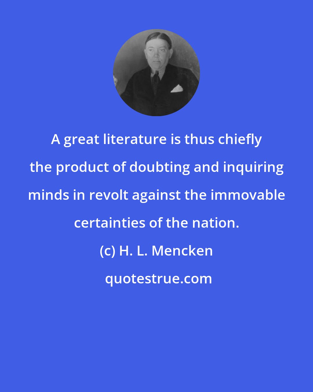 H. L. Mencken: A great literature is thus chiefly the product of doubting and inquiring minds in revolt against the immovable certainties of the nation.