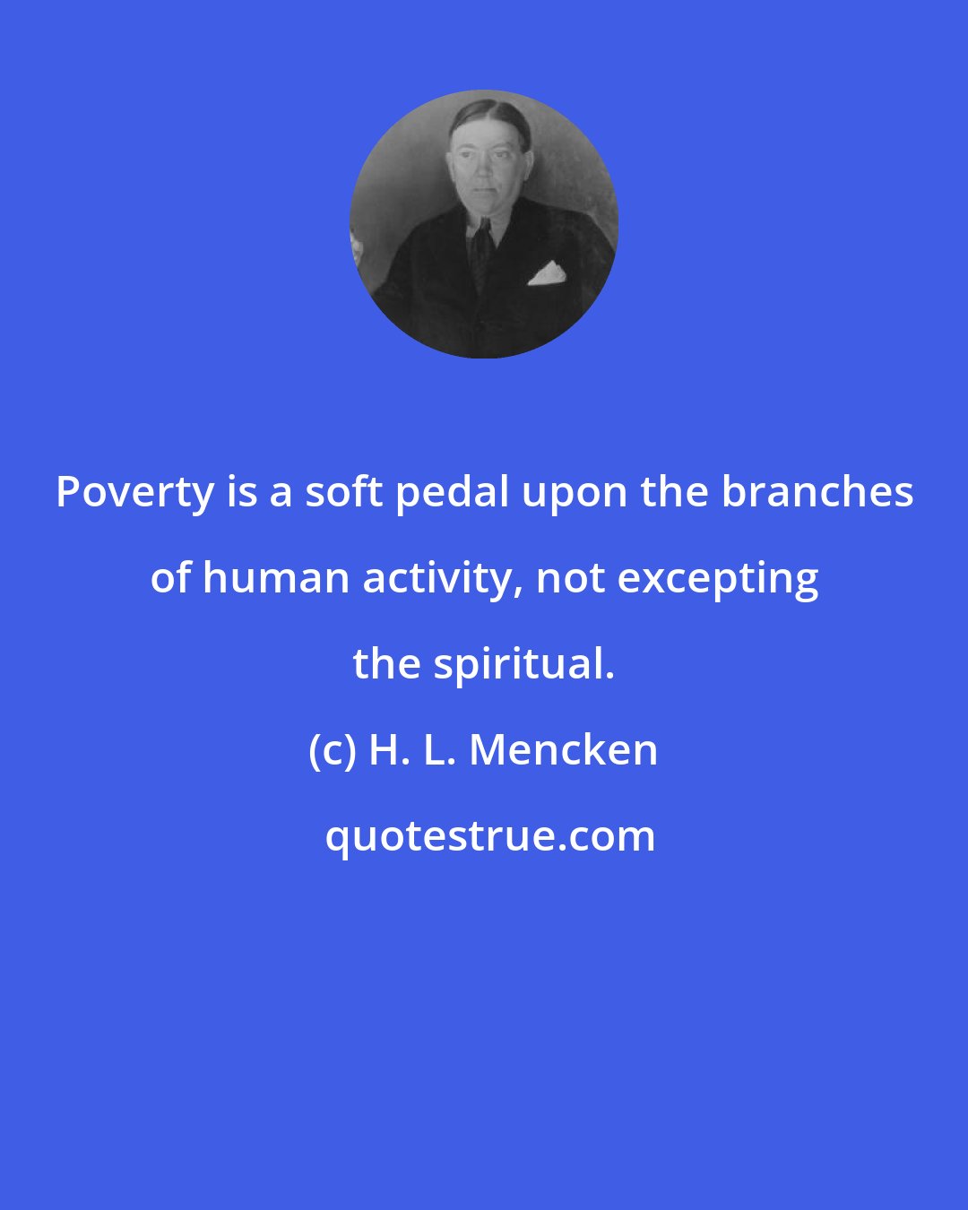 H. L. Mencken: Poverty is a soft pedal upon the branches of human activity, not excepting the spiritual.