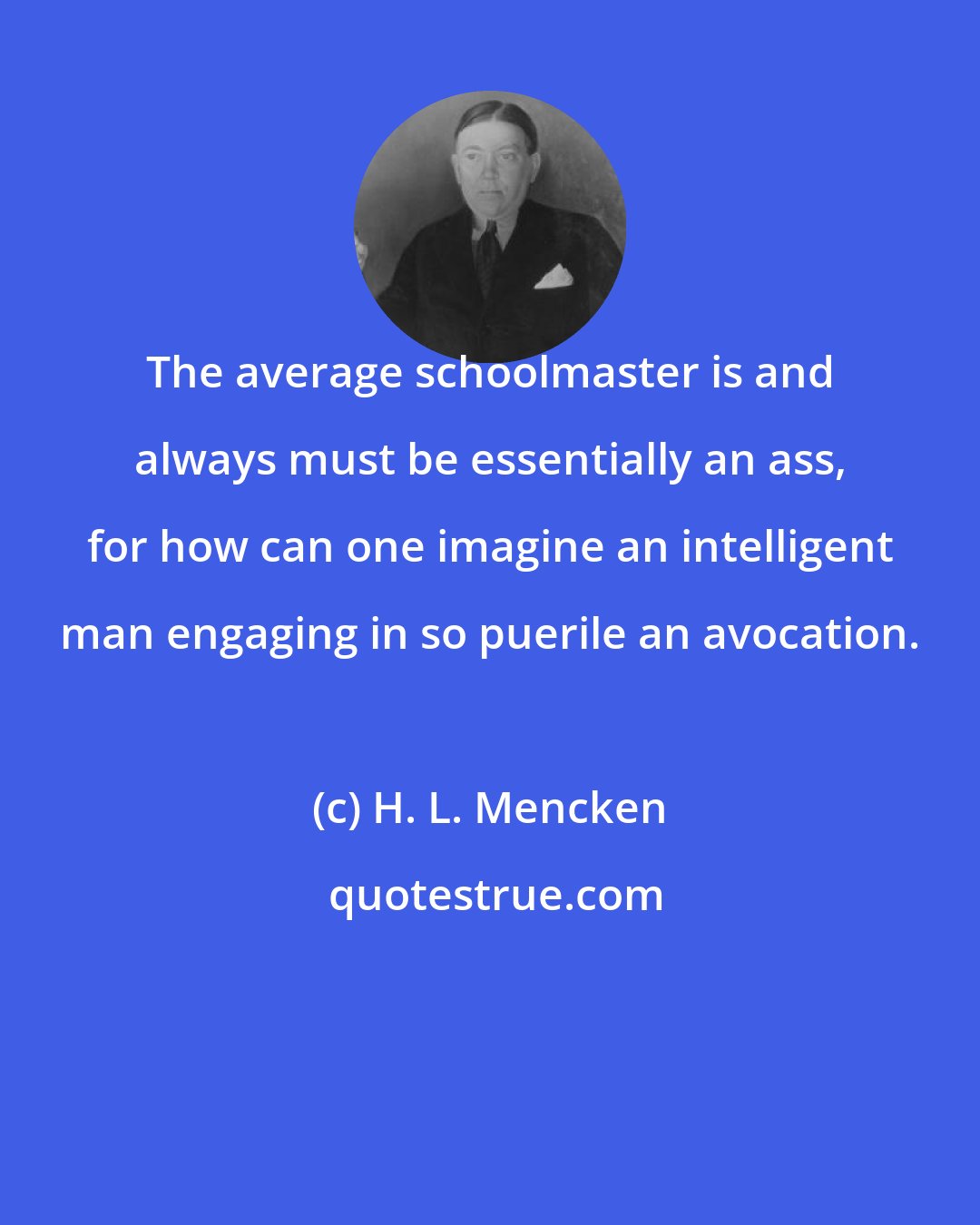 H. L. Mencken: The average schoolmaster is and always must be essentially an ass, for how can one imagine an intelligent man engaging in so puerile an avocation.