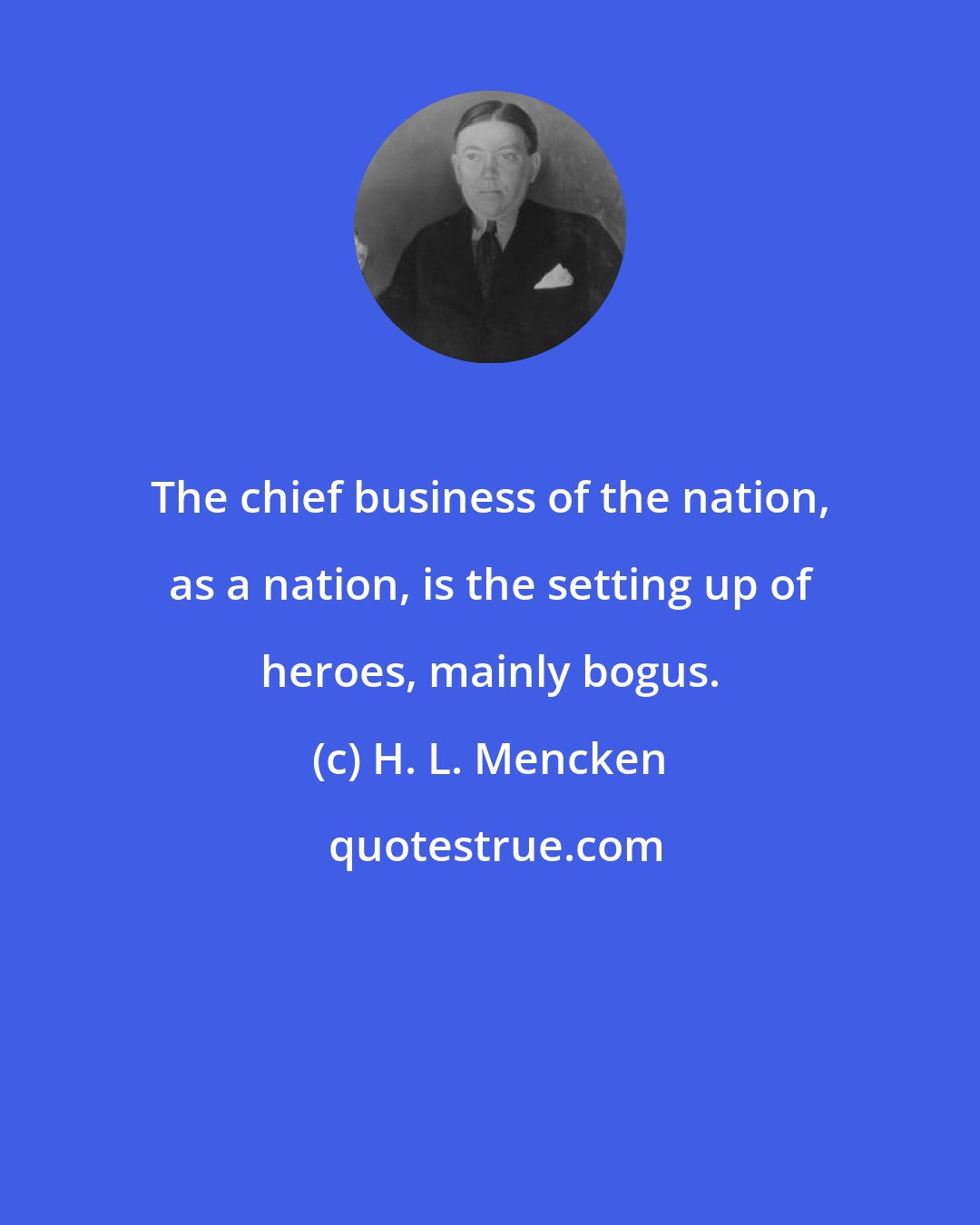 H. L. Mencken: The chief business of the nation, as a nation, is the setting up of heroes, mainly bogus.