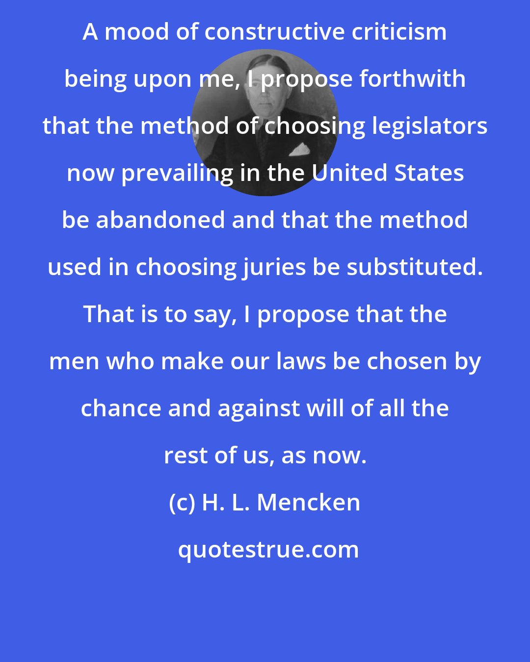 H. L. Mencken: A mood of constructive criticism being upon me, I propose forthwith that the method of choosing legislators now prevailing in the United States be abandoned and that the method used in choosing juries be substituted. That is to say, I propose that the men who make our laws be chosen by chance and against will of all the rest of us, as now.
