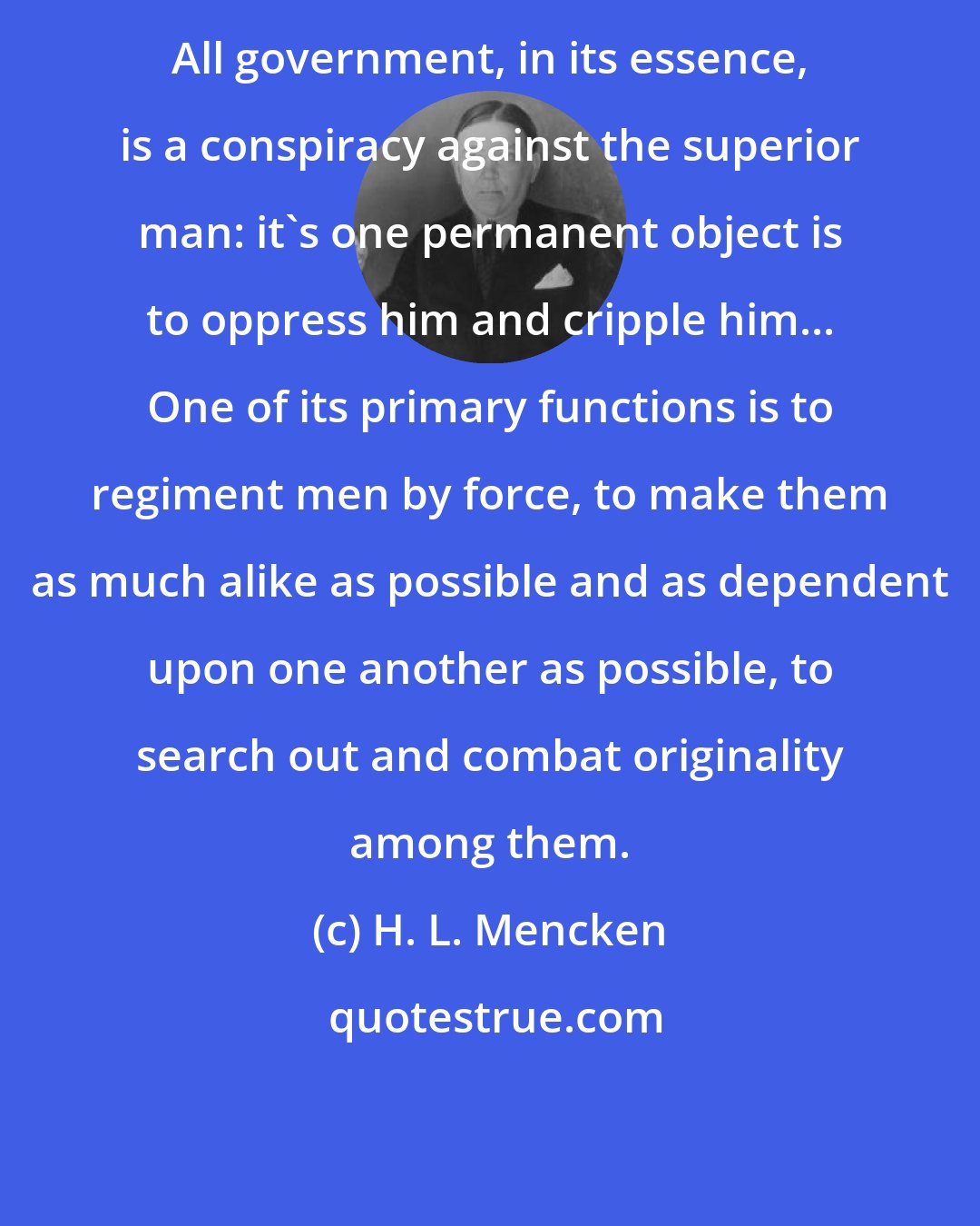 H. L. Mencken: All government, in its essence, is a conspiracy against the superior man: it's one permanent object is to oppress him and cripple him... One of its primary functions is to regiment men by force, to make them as much alike as possible and as dependent upon one another as possible, to search out and combat originality among them.