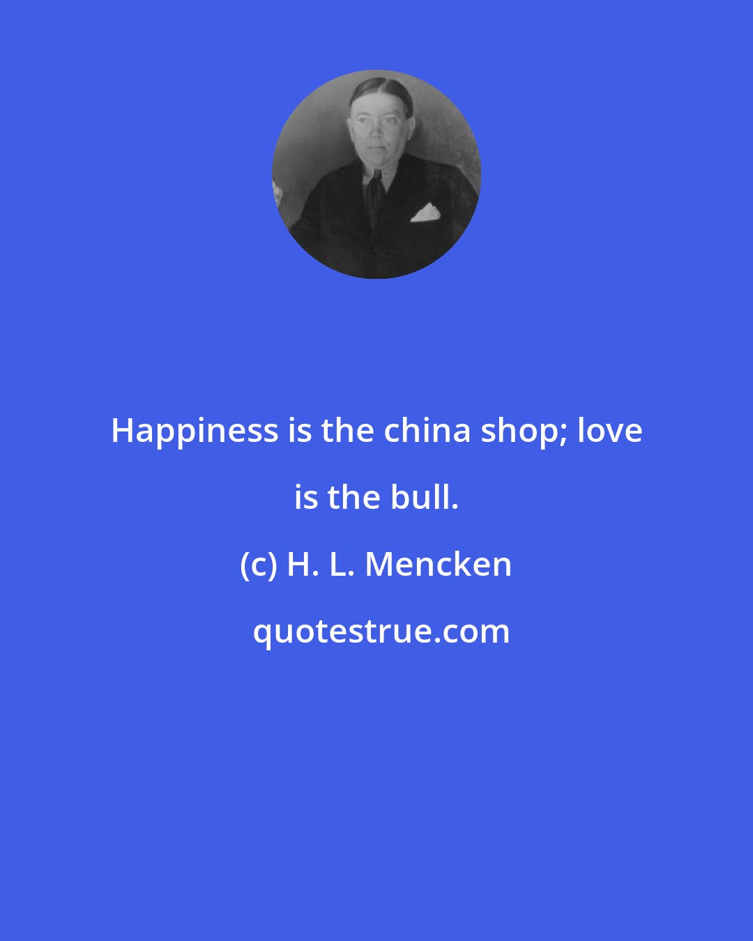 H. L. Mencken: Happiness is the china shop; love is the bull.